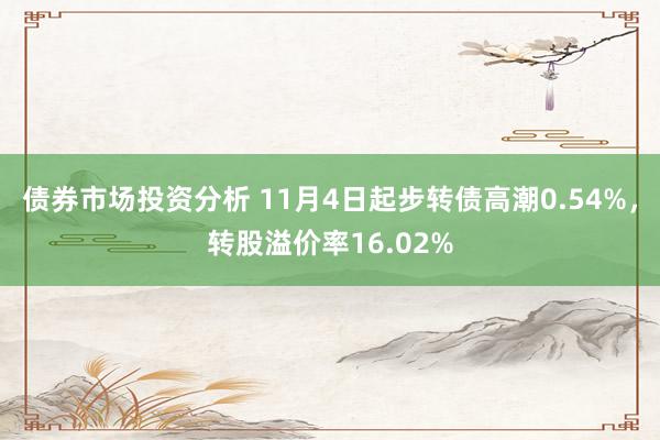 债券市场投资分析 11月4日起步转债高潮0.54%，转股溢价率16.02%