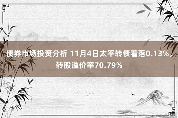 债券市场投资分析 11月4日太平转债着落0.13%，转股溢价率70.79%