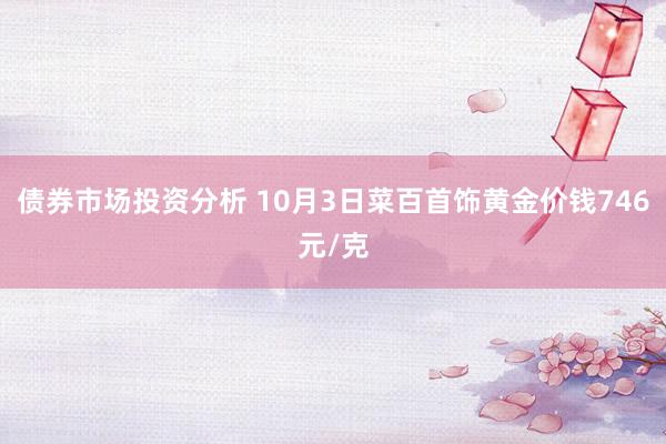 债券市场投资分析 10月3日菜百首饰黄金价钱746元/克