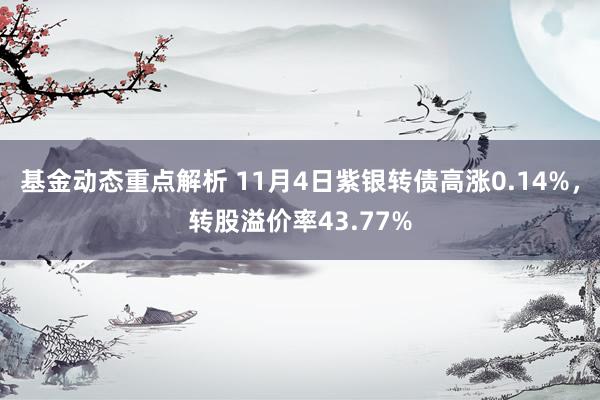 基金动态重点解析 11月4日紫银转债高涨0.14%，转股溢价率43.77%