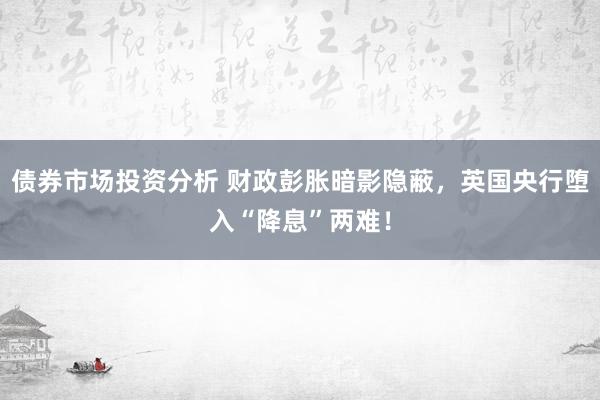 债券市场投资分析 财政彭胀暗影隐蔽，英国央行堕入“降息”两难！