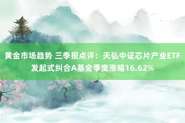 黄金市场趋势 三季报点评：天弘中证芯片产业ETF发起式纠合A基金季度涨幅16.62%