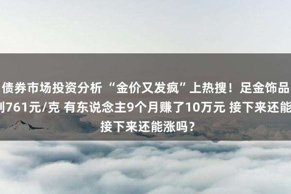 债券市场投资分析 “金价又发疯”上热搜！足金饰品已冲到761元/克 有东说念主9个月赚了10万元 接下来还能涨吗？