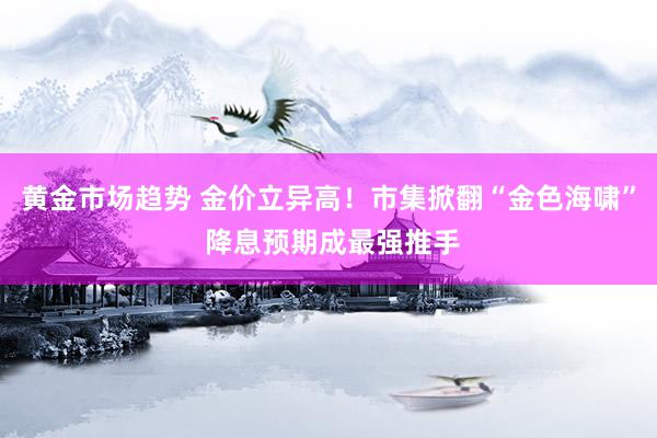 黄金市场趋势 金价立异高！市集掀翻“金色海啸” 降息预期成最强推手