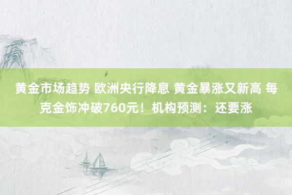 黄金市场趋势 欧洲央行降息 黄金暴涨又新高 每克金饰冲破760元！机构预测：还要涨