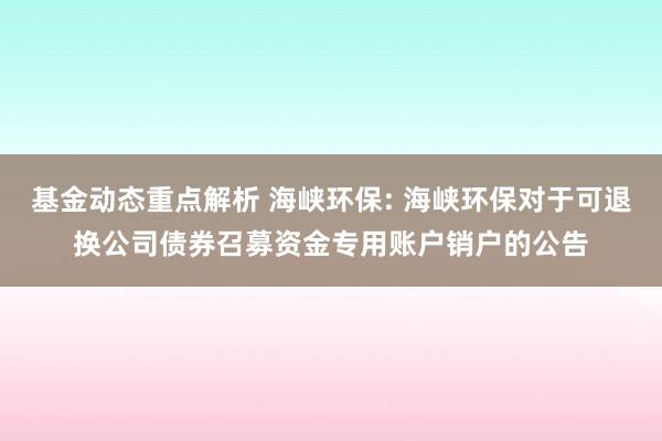 基金动态重点解析 海峡环保: 海峡环保对于可退换公司债券召募资金专用账户销户的公告