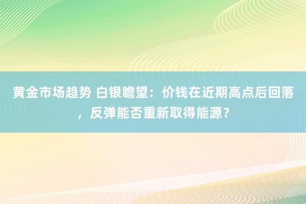 黄金市场趋势 白银瞻望：价钱在近期高点后回落，反弹能否重新取得能源？