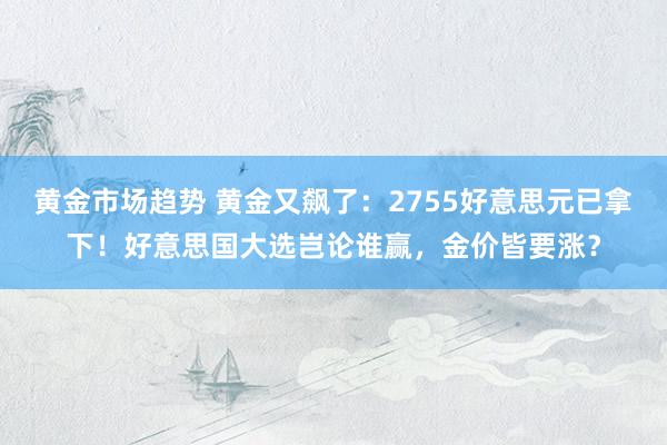 黄金市场趋势 黄金又飙了：2755好意思元已拿下！好意思国大选岂论谁赢，金价皆要涨？