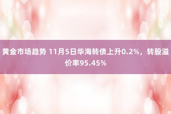 黄金市场趋势 11月5日华海转债上升0.2%，转股溢价率95.45%