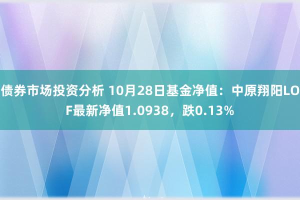 债券市场投资分析 10月28日基金净值：中原翔阳LOF最新净值1.0938，跌0.13%