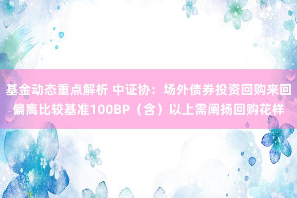 基金动态重点解析 中证协：场外债券投资回购来回偏离比较基准100BP（含）以上需阐扬回购花样