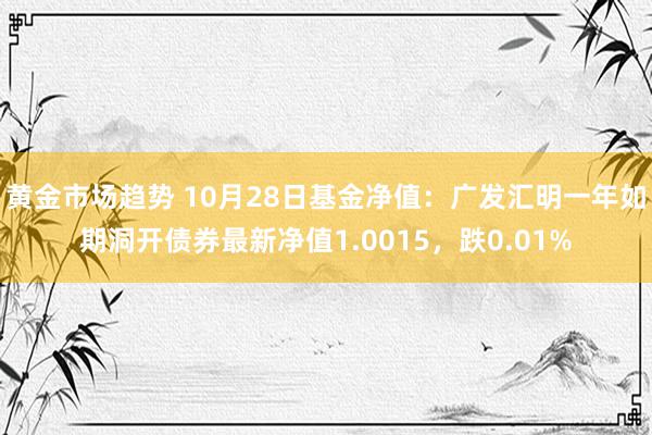 黄金市场趋势 10月28日基金净值：广发汇明一年如期洞开债券最新净值1.0015，跌0.01%