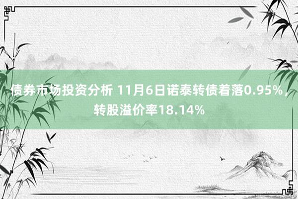 债券市场投资分析 11月6日诺泰转债着落0.95%，转股溢价率18.14%