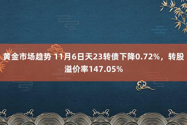 黄金市场趋势 11月6日天23转债下降0.72%，转股溢价率147.05%