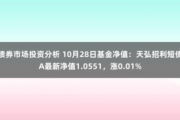 债券市场投资分析 10月28日基金净值：天弘招利短债A最新净值1.0551，涨0.01%