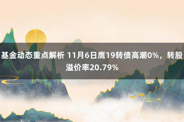 基金动态重点解析 11月6日鹰19转债高潮0%，转股溢价率20.79%