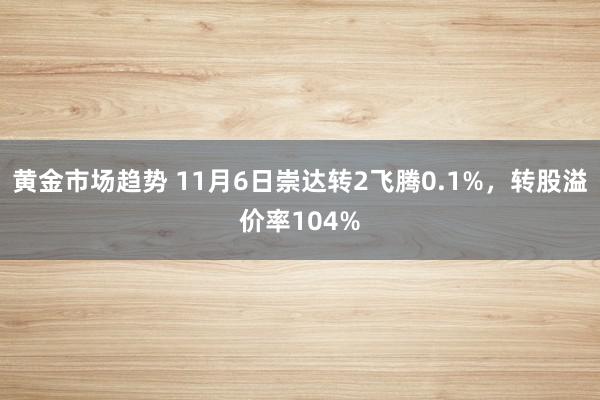 黄金市场趋势 11月6日崇达转2飞腾0.1%，转股溢价率104%