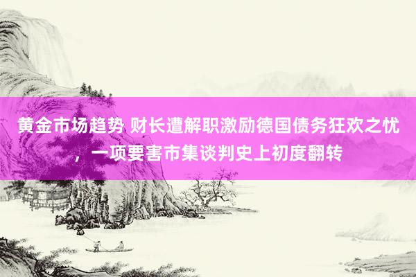 黄金市场趋势 财长遭解职激励德国债务狂欢之忧，一项要害市集谈判史上初度翻转