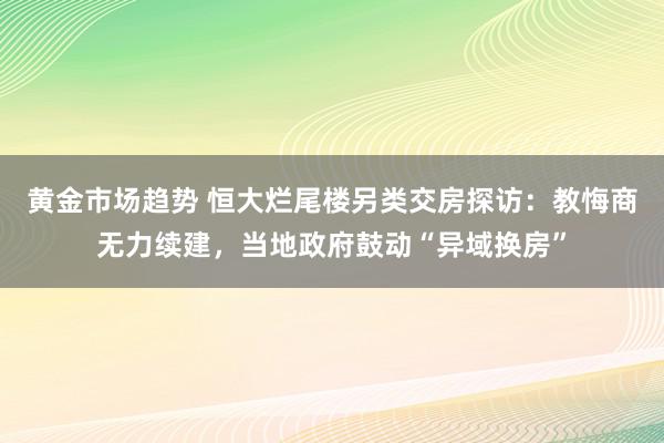 黄金市场趋势 恒大烂尾楼另类交房探访：教悔商无力续建，当地政府鼓动“异域换房”