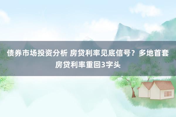 债券市场投资分析 房贷利率见底信号？多地首套房贷利率重回3字头