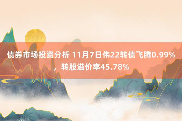 债券市场投资分析 11月7日伟22转债飞腾0.99%，转股溢价率45.78%