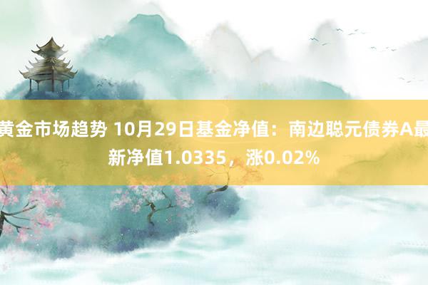 黄金市场趋势 10月29日基金净值：南边聪元债券A最新净值1.0335，涨0.02%