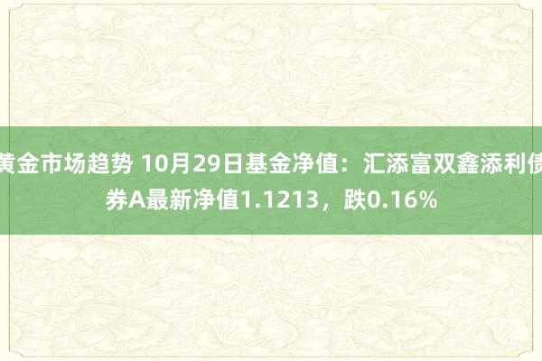 黄金市场趋势 10月29日基金净值：汇添富双鑫添利债券A最新净值1.1213，跌0.16%