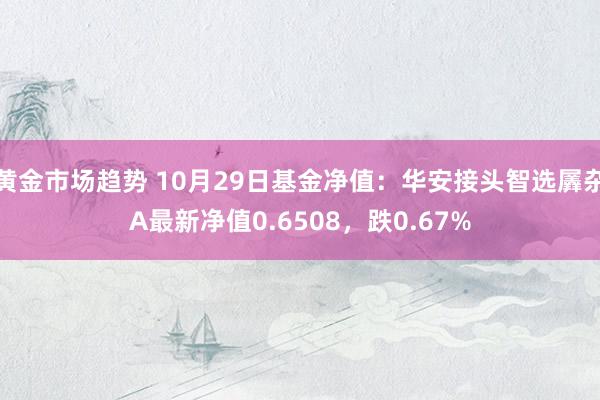 黄金市场趋势 10月29日基金净值：华安接头智选羼杂A最新净值0.6508，跌0.67%