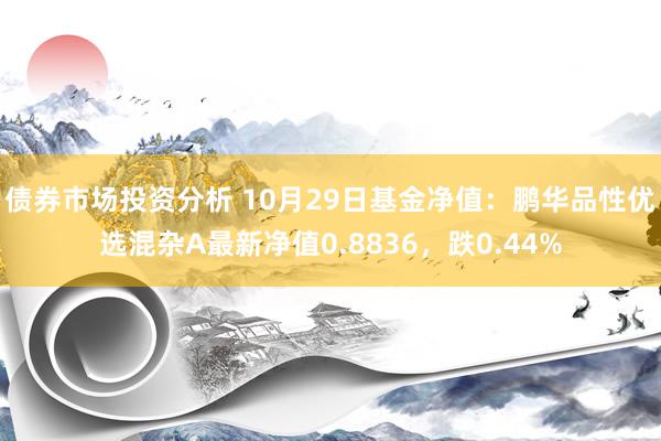 债券市场投资分析 10月29日基金净值：鹏华品性优选混杂A最新净值0.8836，跌0.44%