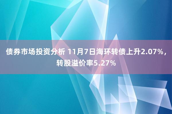 债券市场投资分析 11月7日海环转债上升2.07%，转股溢价率5.27%