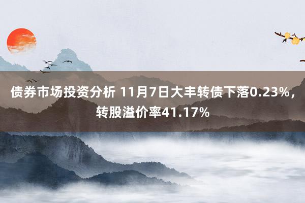 债券市场投资分析 11月7日大丰转债下落0.23%，转股溢价率41.17%