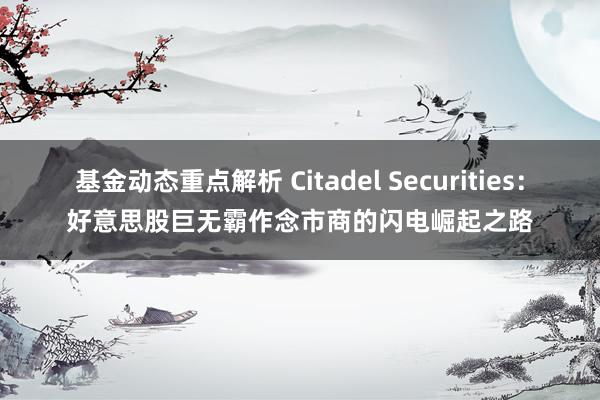 基金动态重点解析 Citadel Securities：好意思股巨无霸作念市商的闪电崛起之路