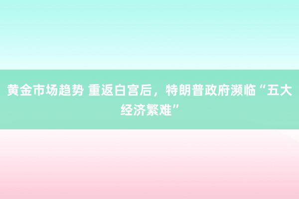 黄金市场趋势 重返白宫后，特朗普政府濒临“五大经济繁难”