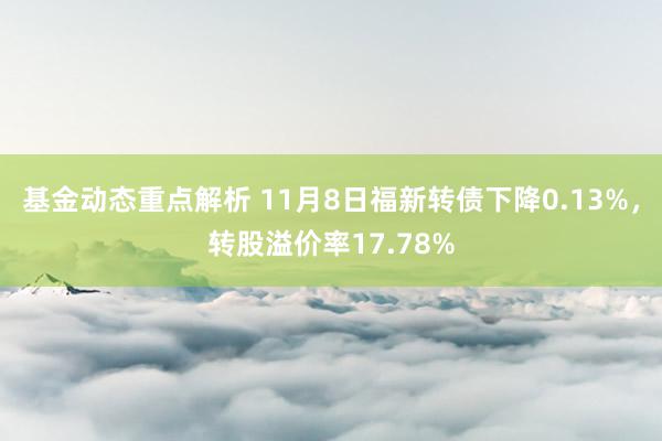 基金动态重点解析 11月8日福新转债下降0.13%，转股溢价率17.78%