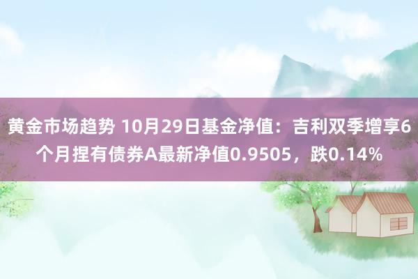 黄金市场趋势 10月29日基金净值：吉利双季增享6个月捏有债券A最新净值0.9505，跌0.14%