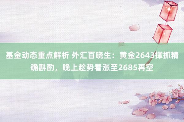 基金动态重点解析 外汇百晓生：黄金2643撑抓精确斟酌，晚上趁势看涨至2685再空