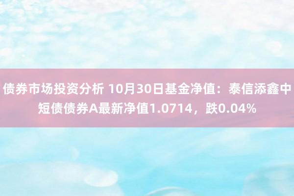 债券市场投资分析 10月30日基金净值：泰信添鑫中短债债券A最新净值1.0714，跌0.04%