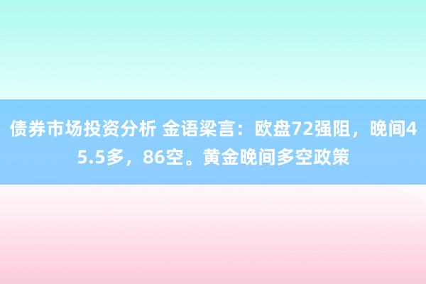 债券市场投资分析 金语梁言：欧盘72强阻，晚间45.5多，86空。黄金晚间多空政策