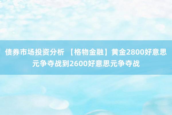 债券市场投资分析 【格物金融】黄金2800好意思元争夺战到2600好意思元争夺战