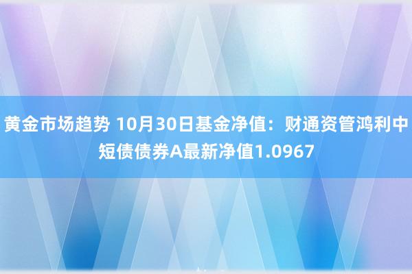 黄金市场趋势 10月30日基金净值：财通资管鸿利中短债债券A最新净值1.0967