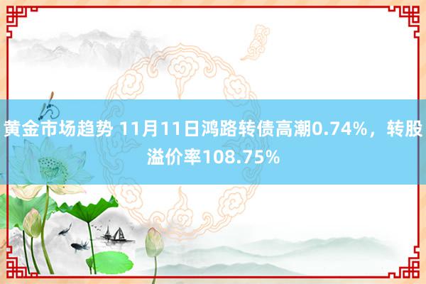 黄金市场趋势 11月11日鸿路转债高潮0.74%，转股溢价率108.75%