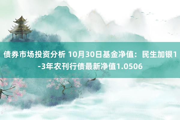 债券市场投资分析 10月30日基金净值：民生加银1-3年农刊行债最新净值1.0506