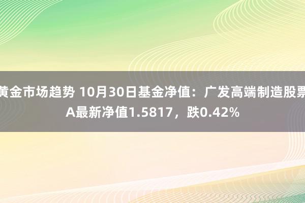 黄金市场趋势 10月30日基金净值：广发高端制造股票A最新净值1.5817，跌0.42%