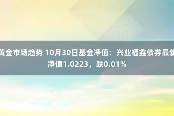 黄金市场趋势 10月30日基金净值：兴业福鑫债券最新净值1.0223，跌0.01%