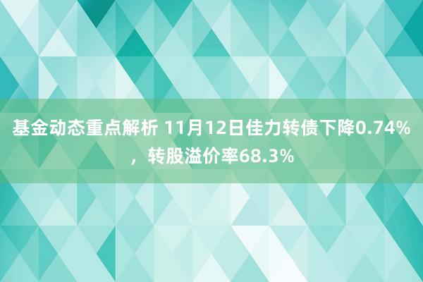 基金动态重点解析 11月12日佳力转债下降0.74%，转股溢价率68.3%