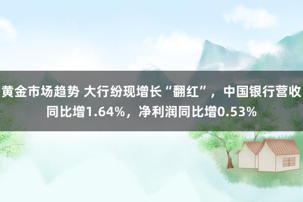 黄金市场趋势 大行纷现增长“翻红”，中国银行营收同比增1.64%，净利润同比增0.53%