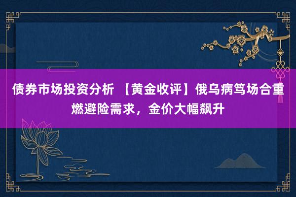 债券市场投资分析 【黄金收评】俄乌病笃场合重燃避险需求，金价大幅飙升