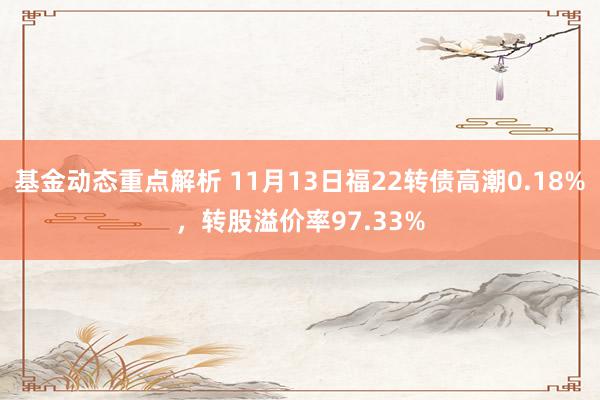 基金动态重点解析 11月13日福22转债高潮0.18%，转股溢价率97.33%