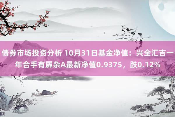 债券市场投资分析 10月31日基金净值：兴全汇吉一年合手有羼杂A最新净值0.9375，跌0.12%