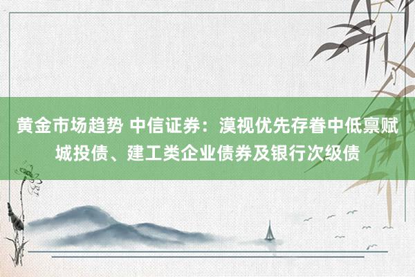 黄金市场趋势 中信证券：漠视优先存眷中低禀赋城投债、建工类企业债券及银行次级债